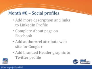 Month #8 – Social profiles
          • Add more description and links
            to LinkedIn Profile
          • Complete About page on
            Facebook
          • Add author=rel attribute web
            site for Google+
          • Add branded Header graphic to
            Twitter profile

@ducttape | #dtmTOP
 