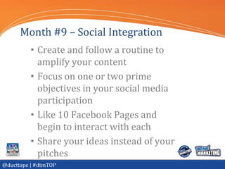 Month #9 – Social Integration
          • Create and follow a routine to
            amplify your content
          • Focus on one or two prime
            objectives in your social media
            participation
          • Like 10 Facebook Pages and
            begin to interact with each
          • Share your ideas instead of your
            pitches
@ducttape | #dtmTOP
 
