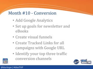 Month #10 - Conversion
          • Add Google Analytics
          • Set up goals for newsletter and
            eBooks
          • Create visual funnels
          • Create Tracked Links for all
            campaigns with Google URL
          • Identify your top three traffic
            conversion channels
@ducttape | #dtmTOP
 