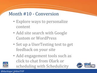 Month #10 - Conversion
          • Explore ways to personalize
            content
          • Add site search with Google
            Custom or WordPress
          • Set up a UserTesting test to get
            feedback on your site
          • Add engagement tools such as
            click to chat from Olark or
            scheduling with Schedulicity
@ducttape | #dtmTOP
 