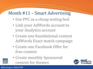 Month #11 – Smart Advertising
          • Use PPC as a cheap testing bed
          • Link your AdWords account to
            your Analytics account
          • Create one foundational content
            AdWords Exact match campaign
          • Create one Facebook Offer for
            free content
          • Create monthly Sponsored
            content for themes
@ducttape | #dtmTOP
 