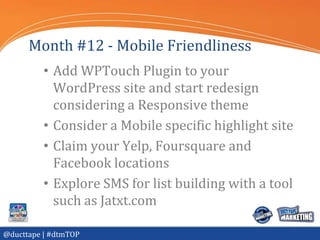 Month #12 - Mobile Friendliness
          • Add WPTouch Plugin to your
            WordPress site and start redesign
            considering a Responsive theme
          • Consider a Mobile specific highlight site
          • Claim your Yelp, Foursquare and
            Facebook locations
          • Explore SMS for list building with a tool
            such as Jatxt.com

@ducttape | #dtmTOP
 