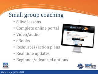 Small group coaching
          •   8 live lessons
          •   Complete online portal
          •   Video/audio
          •   eBooks
          •   Resources/action plans
          •   Real time updates
          •   Beginner/advanced options

@ducttape | #dtmTOP
 
