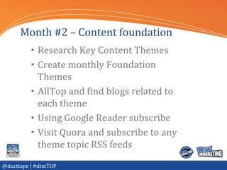 Month #2 – Content foundation
          • Research Key Content Themes
          • Create monthly Foundation
            Themes
          • AllTop and find blogs related to
            each theme
          • Using Google Reader subscribe
          • Visit Quora and subscribe to any
            theme topic RSS feeds
@ducttape | #dtmTOP
 