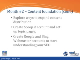 Month #2 – Content foundation (cont.)
          • Explore ways to expand content
            distribution
          • Create Scoop.it account and set
            up topic pages.
          • Create Google and Bing
            Webmaster accounts to start
            understanding your SEO


@ducttape | #dtmTOP
 