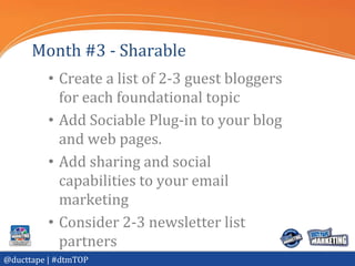 Month #3 - Sharable
          • Create a list of 2-3 guest bloggers
            for each foundational topic
          • Add Sociable Plug-in to your blog
            and web pages.
          • Add sharing and social
            capabilities to your email
            marketing
          • Consider 2-3 newsletter list
            partners
@ducttape | #dtmTOP
 