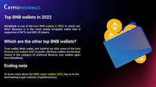 Top BNB wallets in 2022
MetaMask is one of the best BNB wallets in 2022 to check out.
Why? Because it is the most widely accepted wallet that is
supportive of NFTs and ERC-20 tokens.
Which are the other top BNB wallets?
Trust wallet, Math wallet, and SafePal are also some of the best
Binance coin wallets 2022 to prefer. All these wallets are the best
choice in the category of preferred Binance coin wallets apart
from MetaMask.
Ending note
To know more about the BNB crypto wallets 2022, log on to the
best leading crypto website, Cryptoknowmics.
 