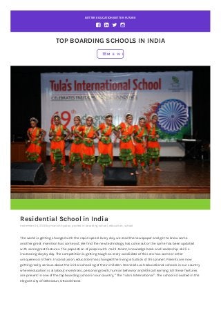 BETTER EDUCATION BETTER FUTURE
TOP BOARDING SCHOOLS IN INDIA
Residential School in India
november 24, 2016 by manishhyadav, posted in boarding school, education, school
The world is getting changed with the rapid speed. Every day, we read the newspaper and get to know some
another great invention has come out. We find the new technology has come out or the same has been updated
with some great features. The population of people with multi-talent, knowledge bank and leadership skill is
increasing day by day. The competition is getting tough as every candidate of this era has some or other
uniqueness in them. In conclusion, education has changed the living situation of this planet. Parents are now
getting really serious about the initial schooling of their children. We need such educational schools in our country
where education is all about inventions, personal growth, human behavior and ethical learning. All these features
are present in one of the top boarding school in our country, “The Tula’s International”. The school is located in the
elegant city of Dehradun, Uttarakhand.
M E N U
 