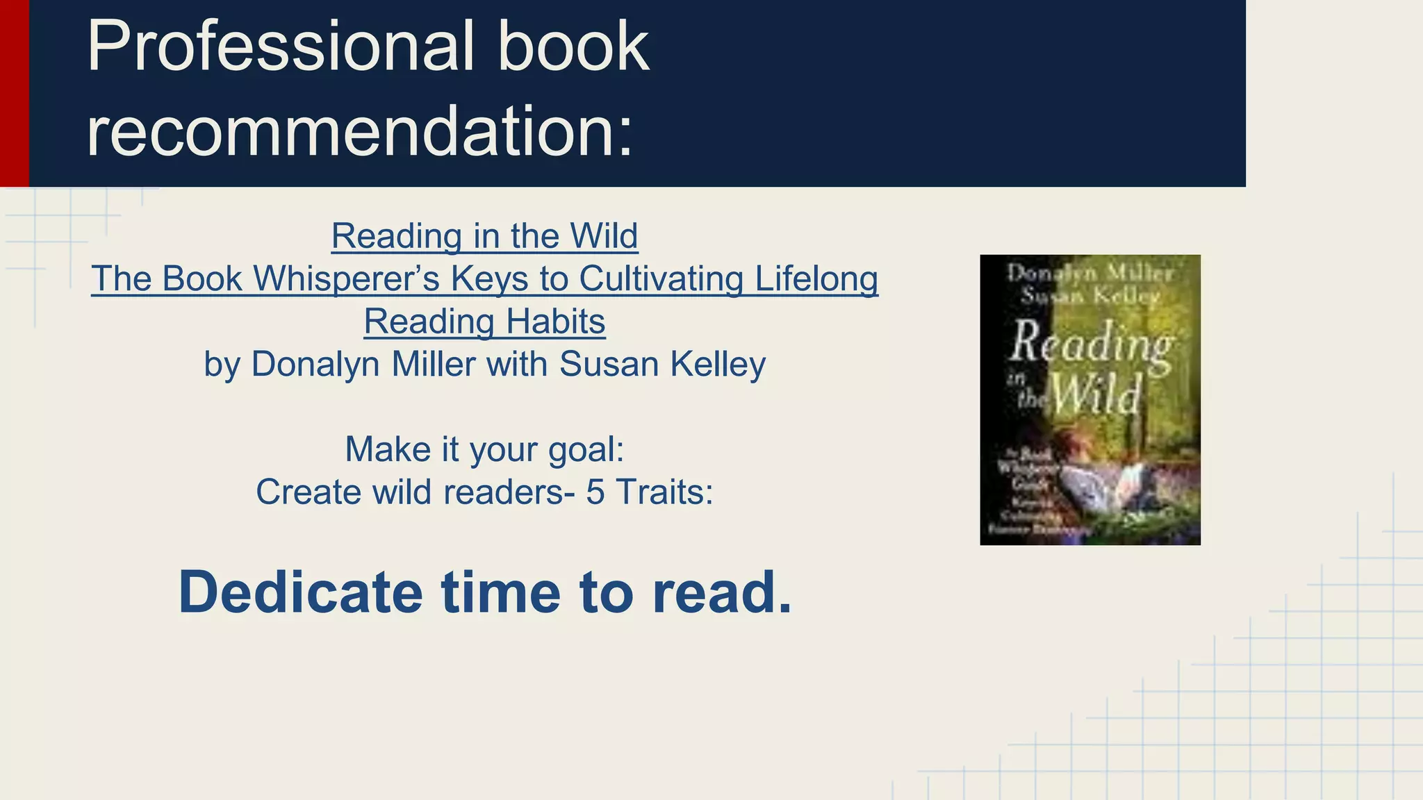Professional book
recommendation:
Reading in the Wild
The Book Whisperer’s Keys to Cultivating Lifelong
Reading Habits
by Donalyn Miller with Susan Kelley
Make it your goal:
Create wild readers- 5 Traits:
Dedicate time to read.
 