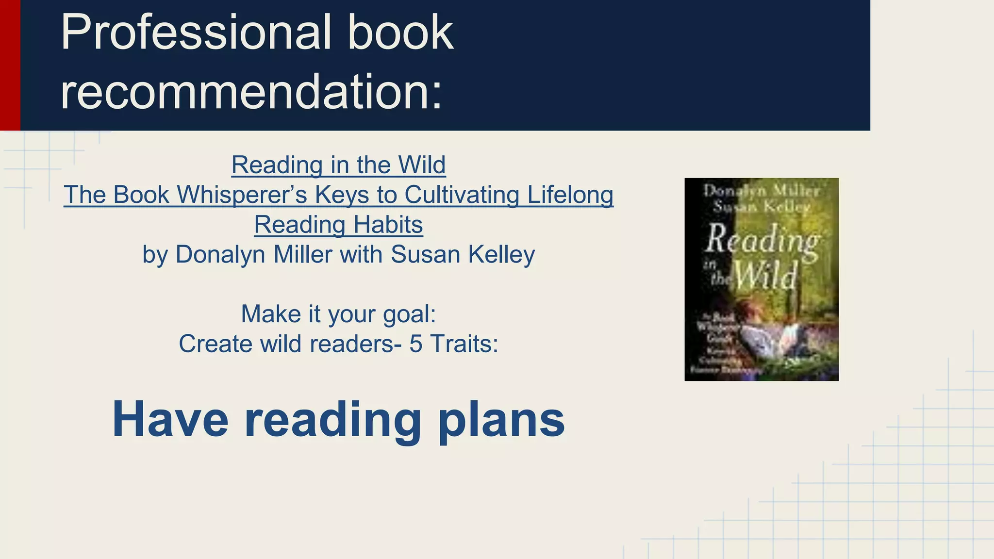 Professional book
recommendation:
Reading in the Wild
The Book Whisperer’s Keys to Cultivating Lifelong
Reading Habits
by Donalyn Miller with Susan Kelley
Make it your goal:
Create wild readers- 5 Traits:
Have reading plans
 