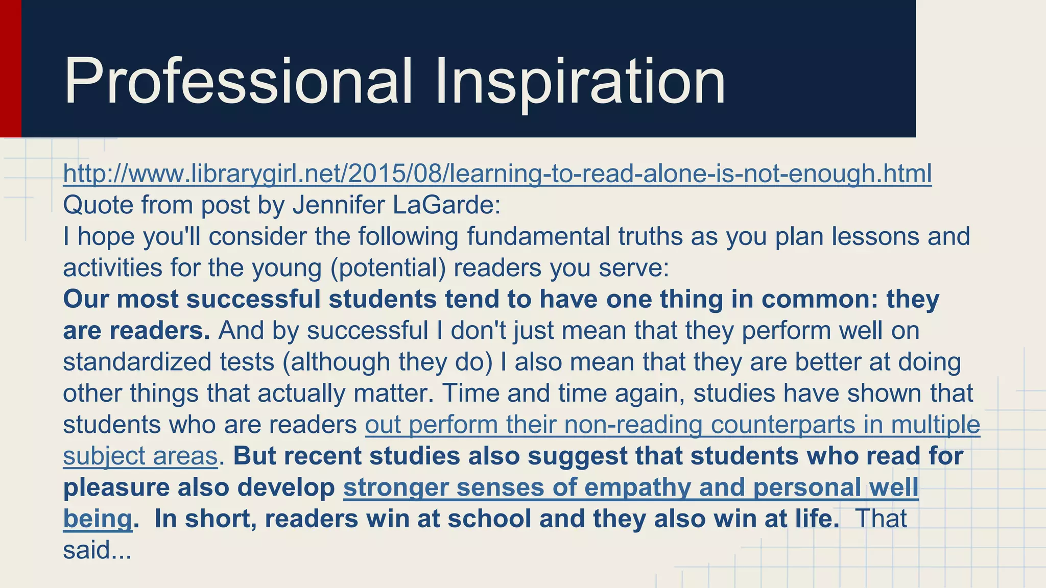 Professional Inspiration
http://www.librarygirl.net/2015/08/learning-to-read-alone-is-not-enough.html
Quote from post by Jennifer LaGarde:
I hope you'll consider the following fundamental truths as you plan lessons and
activities for the young (potential) readers you serve:
Our most successful students tend to have one thing in common: they
are readers. And by successful I don't just mean that they perform well on
standardized tests (although they do) I also mean that they are better at doing
other things that actually matter. Time and time again, studies have shown that
students who are readers out perform their non-reading counterparts in multiple
subject areas. But recent studies also suggest that students who read for
pleasure also develop stronger senses of empathy and personal well
being. In short, readers win at school and they also win at life. That
said...
 