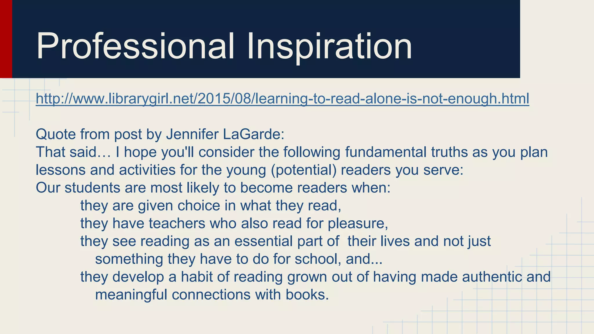 Professional Inspiration
http://www.librarygirl.net/2015/08/learning-to-read-alone-is-not-enough.html
Quote from post by Jennifer LaGarde:
That said… I hope you'll consider the following fundamental truths as you plan
lessons and activities for the young (potential) readers you serve:
Our students are most likely to become readers when:
they are given choice in what they read,
they have teachers who also read for pleasure,
they see reading as an essential part of their lives and not just
something they have to do for school, and...
they develop a habit of reading grown out of having made authentic and
meaningful connections with books.
 