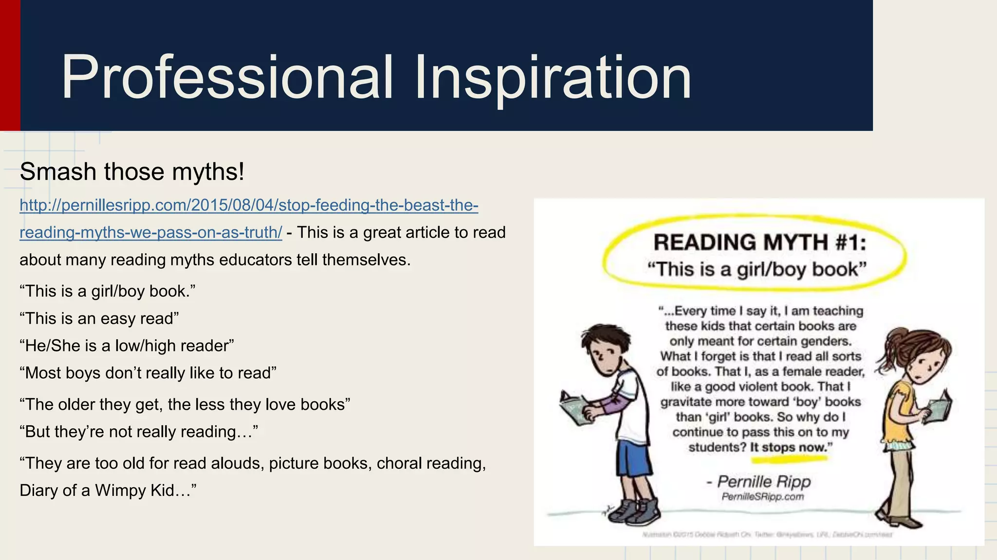 Professional Inspiration
Smash those myths!
http://pernillesripp.com/2015/08/04/stop-feeding-the-beast-the-
reading-myths-we-pass-on-as-truth/ - This is a great article to read
about many reading myths educators tell themselves.
“This is a girl/boy book.”
“This is an easy read”
“He/She is a low/high reader”
“Most boys don’t really like to read”
“The older they get, the less they love books”
“But they’re not really reading…”
“They are too old for read alouds, picture books, choral reading,
Diary of a Wimpy Kid…”
 