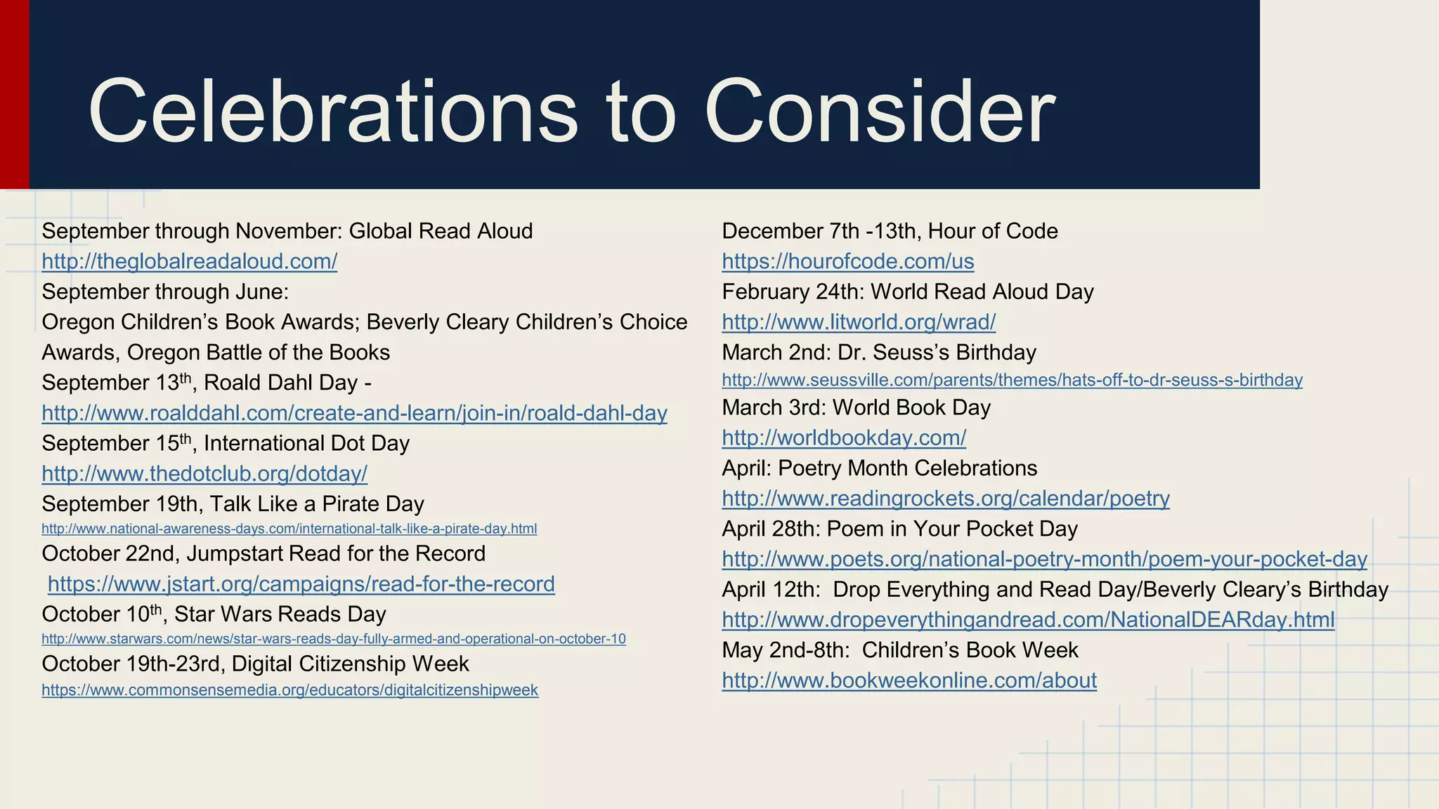 September through November: Global Read Aloud
http://theglobalreadaloud.com/
September through June:
Oregon Children’s Book Awards; Beverly Cleary Children’s Choice
Awards, Oregon Battle of the Books
September 13th, Roald Dahl Day -
http://www.roalddahl.com/create-and-learn/join-in/roald-dahl-day
September 15th, International Dot Day
http://www.thedotclub.org/dotday/
September 19th, Talk Like a Pirate Day
http://www.national-awareness-days.com/international-talk-like-a-pirate-day.html
October 22nd, Jumpstart Read for the Record
https://www.jstart.org/campaigns/read-for-the-record
October 10th, Star Wars Reads Day
http://www.starwars.com/news/star-wars-reads-day-fully-armed-and-operational-on-october-10
October 19th-23rd, Digital Citizenship Week
https://www.commonsensemedia.org/educators/digitalcitizenshipweek
December 7th -13th, Hour of Code
https://hourofcode.com/us
February 24th: World Read Aloud Day
http://www.litworld.org/wrad/
March 2nd: Dr. Seuss’s Birthday
http://www.seussville.com/parents/themes/hats-off-to-dr-seuss-s-birthday
March 3rd: World Book Day
http://worldbookday.com/
April: Poetry Month Celebrations
http://www.readingrockets.org/calendar/poetry
April 28th: Poem in Your Pocket Day
http://www.poets.org/national-poetry-month/poem-your-pocket-day
April 12th: Drop Everything and Read Day/Beverly Cleary’s Birthday
http://www.dropeverythingandread.com/NationalDEARday.html
May 2nd-8th: Children’s Book Week
http://www.bookweekonline.com/about
Celebrations to Consider
 