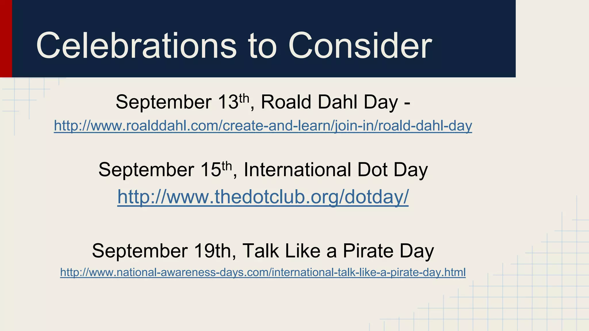 September 13th, Roald Dahl Day -
http://www.roalddahl.com/create-and-learn/join-in/roald-dahl-day
September 15th, International Dot Day
http://www.thedotclub.org/dotday/
September 19th, Talk Like a Pirate Day
http://www.national-awareness-days.com/international-talk-like-a-pirate-day.html
Celebrations to Consider
 