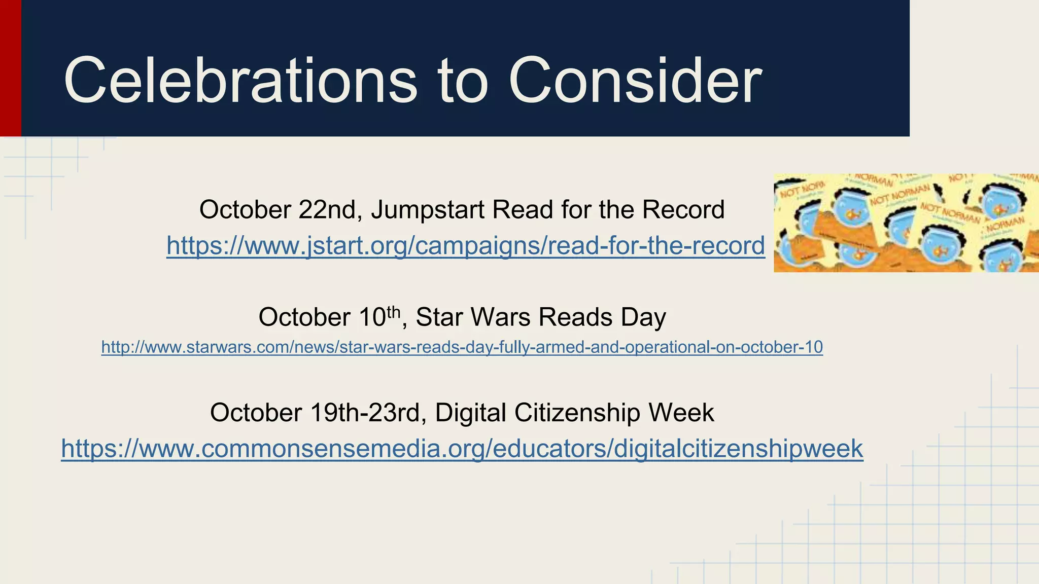 October 22nd, Jumpstart Read for the Record
https://www.jstart.org/campaigns/read-for-the-record
October 10th, Star Wars Reads Day
http://www.starwars.com/news/star-wars-reads-day-fully-armed-and-operational-on-october-10
October 19th-23rd, Digital Citizenship Week
https://www.commonsensemedia.org/educators/digitalcitizenshipweek
Celebrations to Consider
 