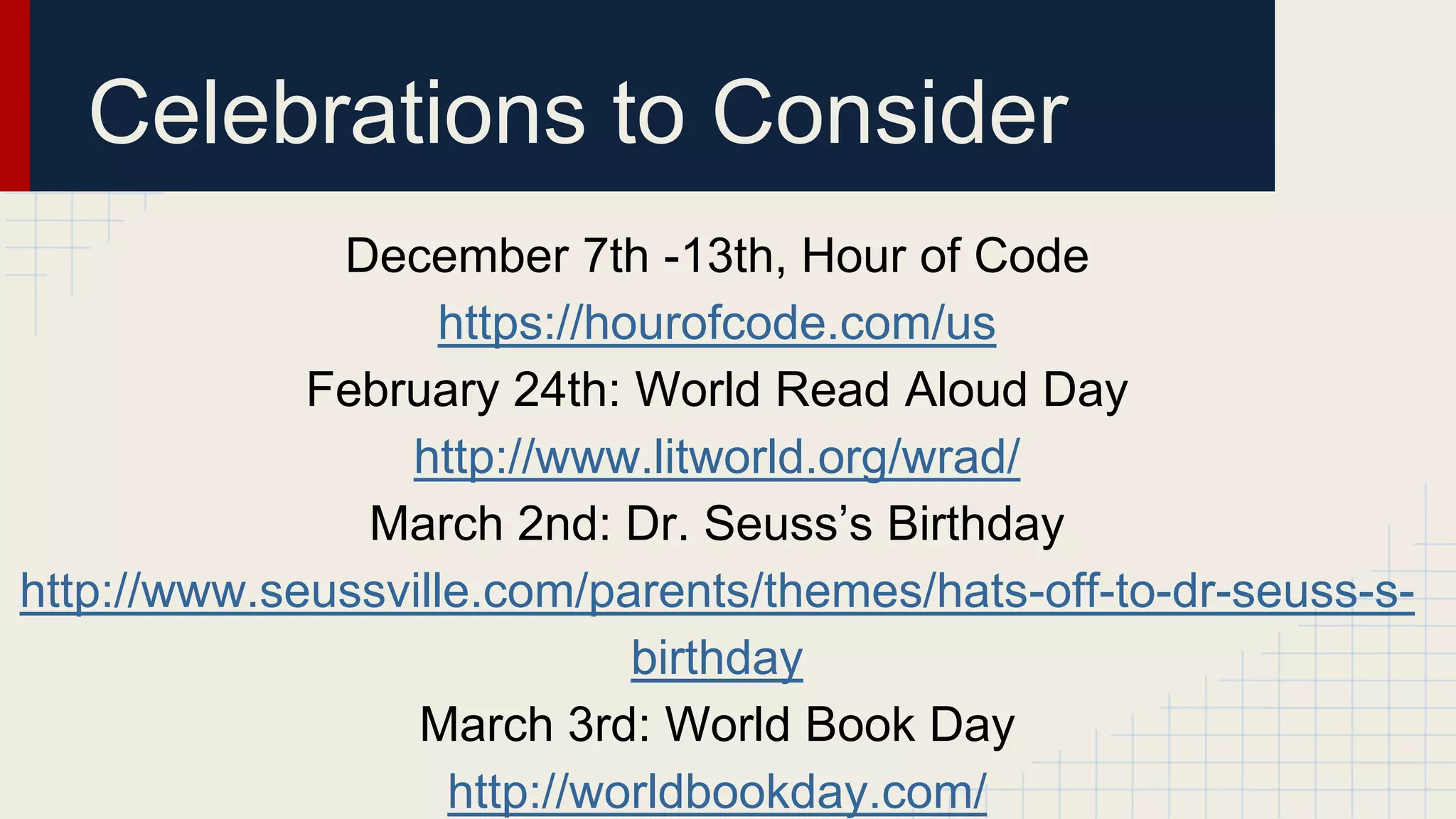 December 7th -13th, Hour of Code
https://hourofcode.com/us
February 24th: World Read Aloud Day
http://www.litworld.org/wrad/
March 2nd: Dr. Seuss’s Birthday
http://www.seussville.com/parents/themes/hats-off-to-dr-seuss-s-
birthday
March 3rd: World Book Day
http://worldbookday.com/
Celebrations to Consider
 