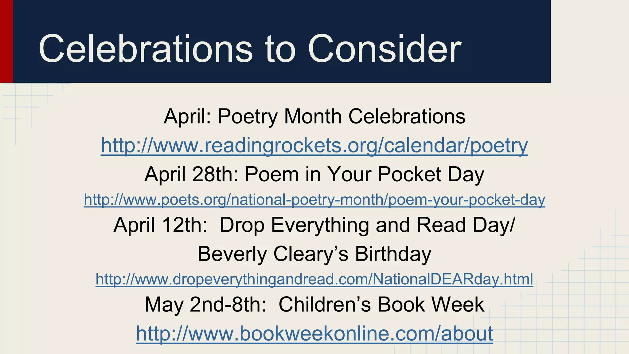 April: Poetry Month Celebrations
http://www.readingrockets.org/calendar/poetry
April 28th: Poem in Your Pocket Day
http://www.poets.org/national-poetry-month/poem-your-pocket-day
April 12th: Drop Everything and Read Day/
Beverly Cleary’s Birthday
http://www.dropeverythingandread.com/NationalDEARday.html
May 2nd-8th: Children’s Book Week
http://www.bookweekonline.com/about
Celebrations to Consider
 