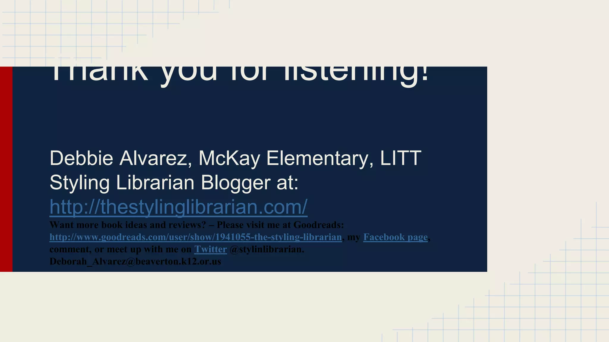 Thank you for listening!
Debbie Alvarez, McKay Elementary, LITT
Styling Librarian Blogger at:
http://thestylinglibrarian.com/
Want more book ideas and reviews? – Please visit me at Goodreads:
http://www.goodreads.com/user/show/1941055-the-styling-librarian, my Facebook page,
comment, or meet up with me on Twitter @stylinlibrarian.
Deborah_Alvarez@beaverton.k12.or.us
 