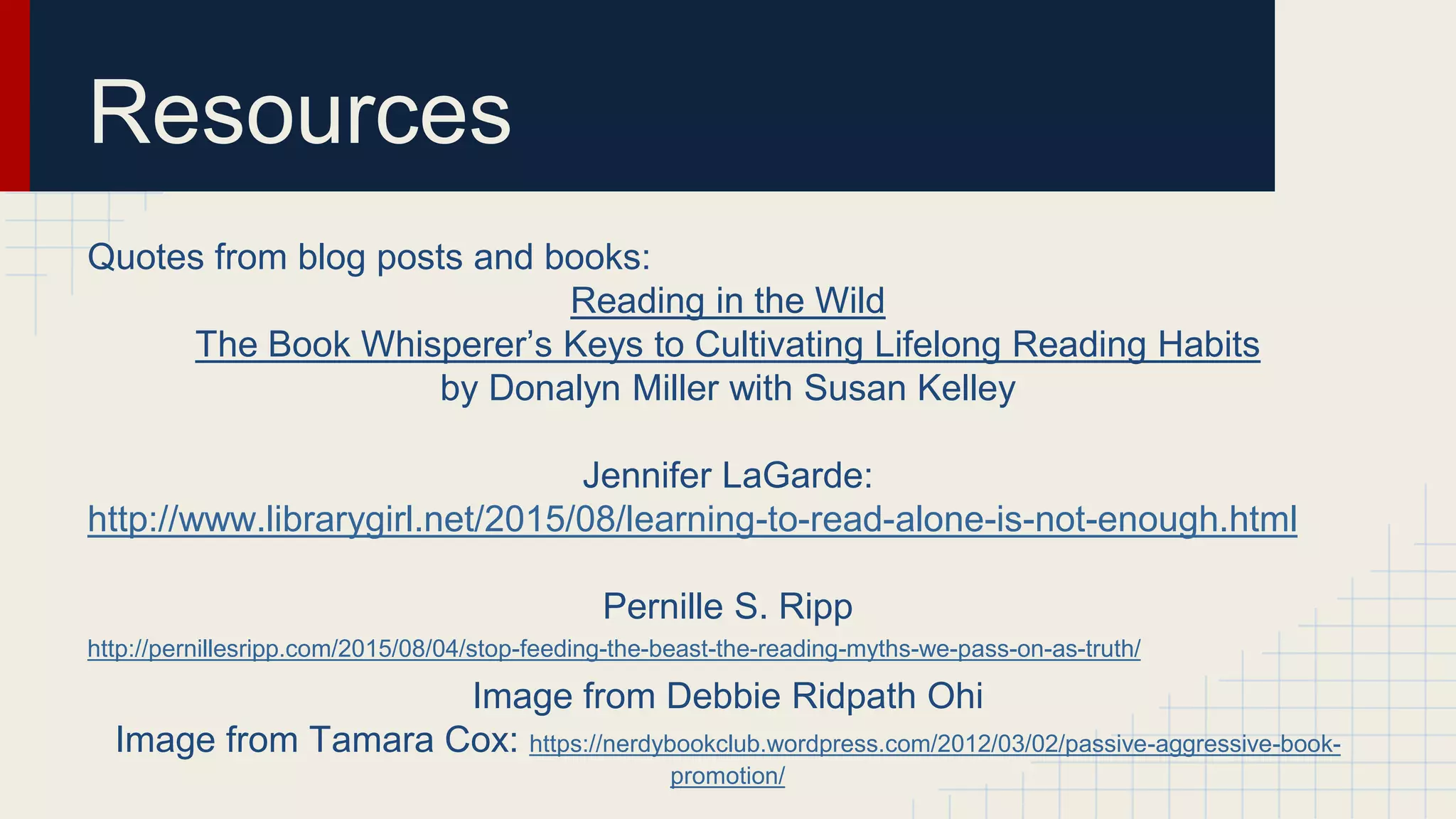 Resources
Quotes from blog posts and books:
Reading in the Wild
The Book Whisperer’s Keys to Cultivating Lifelong Reading Habits
by Donalyn Miller with Susan Kelley
Jennifer LaGarde:
http://www.librarygirl.net/2015/08/learning-to-read-alone-is-not-enough.html
Pernille S. Ripp
http://pernillesripp.com/2015/08/04/stop-feeding-the-beast-the-reading-myths-we-pass-on-as-truth/
Image from Debbie Ridpath Ohi
Image from Tamara Cox: https://nerdybookclub.wordpress.com/2012/03/02/passive-aggressive-book-
promotion/
 