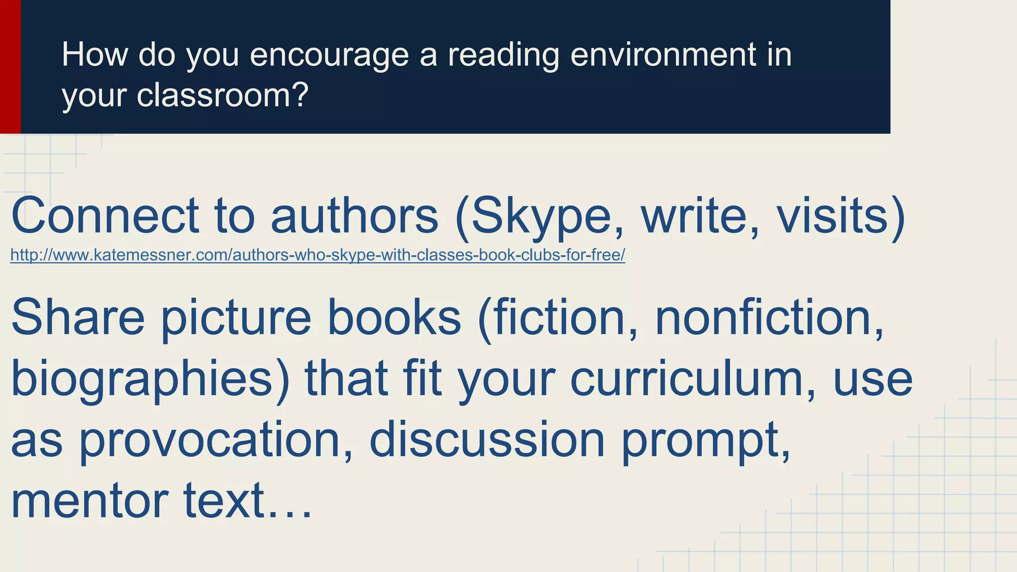 How do you encourage a reading environment in
your classroom?
Connect to authors (Skype, write, visits)
http://www.katemessner.com/authors-who-skype-with-classes-book-clubs-for-free/
Share picture books (fiction, nonfiction,
biographies) that fit your curriculum, use
as provocation, discussion prompt,
mentor text…
 