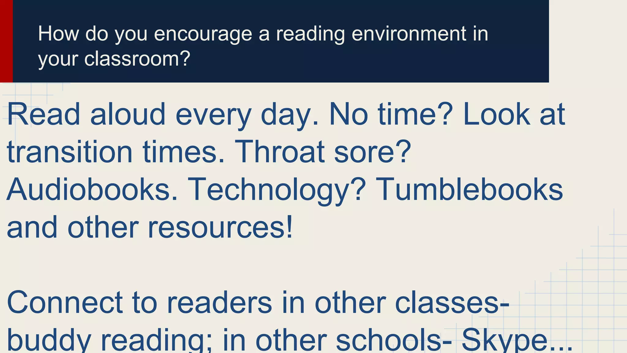 How do you encourage a reading environment in
your classroom?
Read aloud every day. No time? Look at
transition times. Throat sore?
Audiobooks. Technology? Tumblebooks
and other resources!
Connect to readers in other classes-
buddy reading; in other schools- Skype...
 