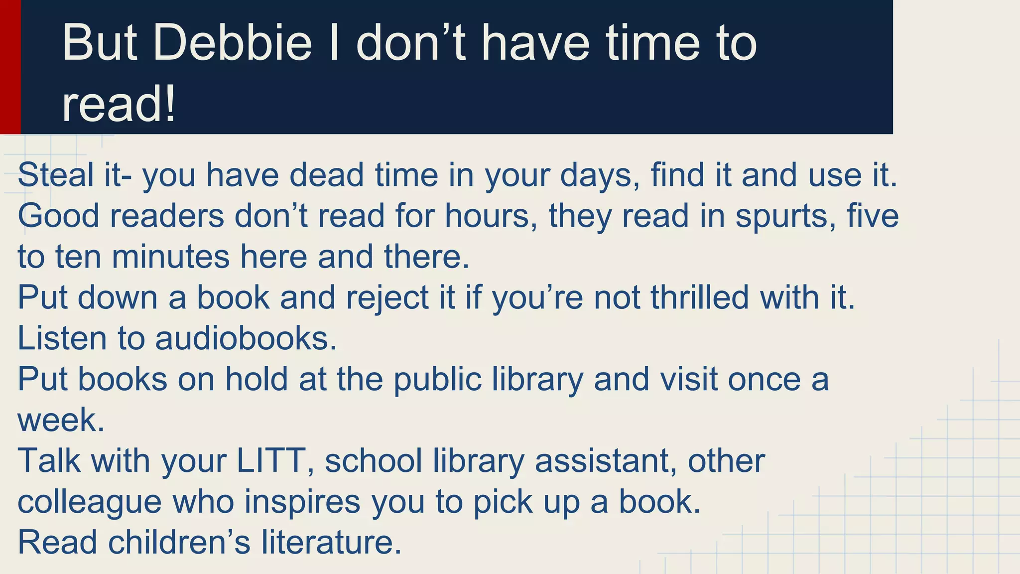 Steal it- you have dead time in your days, find it and use it.
Good readers don’t read for hours, they read in spurts, five
to ten minutes here and there.
Put down a book and reject it if you’re not thrilled with it.
Listen to audiobooks.
Put books on hold at the public library and visit once a
week.
Talk with your LITT, school library assistant, other
colleague who inspires you to pick up a book.
Read children’s literature.
But Debbie I don’t have time to
read!
 