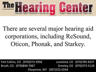 There are several major hearing aid
  corporations, including ReSound,
    Oticon, Phonak, and Starkey.

Fort Collins, CO (970)373-3958        Loveland, CO (970)785-8337
Brush, CO (970)840-7067                Greeley, CO (970)373-5118
                    Cheyenne, WY (307)222-0244
 