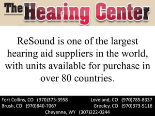 ReSound is one of the largest
 hearing aid suppliers in the world,
 with units available for purchase in
         over 80 countries.
Fort Collins, CO (970)373-3958        Loveland, CO (970)785-8337
Brush, CO (970)840-7067                Greeley, CO (970)373-5118
                    Cheyenne, WY (307)222-0244
 