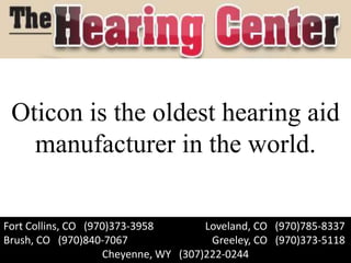 Oticon is the oldest hearing aid
   manufacturer in the world.

Fort Collins, CO (970)373-3958        Loveland, CO (970)785-8337
Brush, CO (970)840-7067                Greeley, CO (970)373-5118
                    Cheyenne, WY (307)222-0244
 