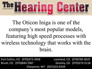 The Oticon Iniga is one of the
   company’s most popular models,
 featuring high speed processes with
wireless technology that works with the
                 brain.
Fort Collins, CO (970)373-3958        Loveland, CO (970)785-8337
Brush, CO (970)840-7067                Greeley, CO (970)373-5118
                    Cheyenne, WY (307)222-0244
 