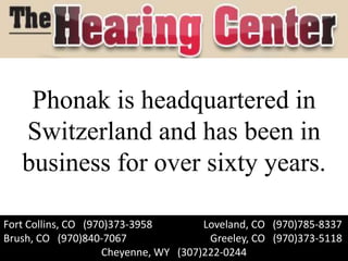 Phonak is headquartered in
   Switzerland and has been in
   business for over sixty years.

Fort Collins, CO (970)373-3958        Loveland, CO (970)785-8337
Brush, CO (970)840-7067                Greeley, CO (970)373-5118
                    Cheyenne, WY (307)222-0244
 