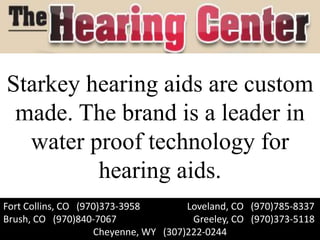 Starkey hearing aids are custom
 made. The brand is a leader in
  water proof technology for
         hearing aids.
Fort Collins, CO (970)373-3958        Loveland, CO (970)785-8337
Brush, CO (970)840-7067                Greeley, CO (970)373-5118
                    Cheyenne, WY (307)222-0244
 