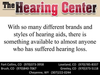 With so many different brands and
    styles of hearing aids, there is
 something available to almost anyone
    who has suffered hearing loss.

Fort Collins, CO (970)373-3958        Loveland, CO (970)785-8337
Brush, CO (970)840-7067                Greeley, CO (970)373-5118
                    Cheyenne, WY (307)222-0244
 
