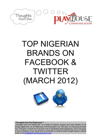TOP NIGERIAN
         BRANDS ON
         FACEBOOK &
           TWITTER
        (MARCH 2012)



“Thoughts from the Playhouse”?
“Thoughts from the Playhouse” is a series of reports, essays and case studies on all
things digital from us at Playhouse Communication Ltd. We plan on producing at least
one „Thought‟ a month but if we find a lot of interesting stuff happening, we‟re not going
to limit ourselves. If you would like to subscribe to receive these thought pieces, please
email us at info@playhousehousecomm.com
 