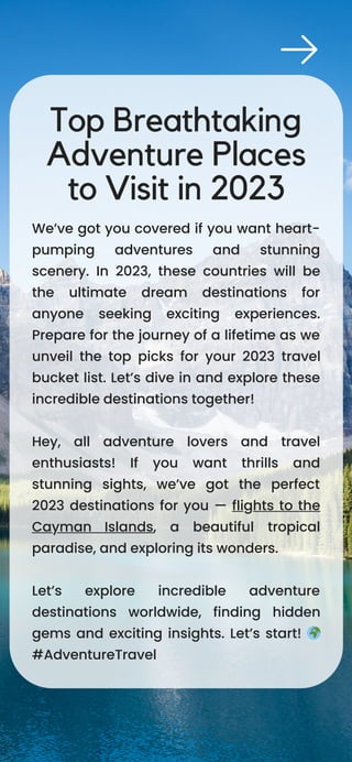 We’ve got you covered if you want heart-
pumping adventures and stunning
scenery. In 2023, these countries will be
the ultimate dream destinations for
anyone seeking exciting experiences.
Prepare for the journey of a lifetime as we
unveil the top picks for your 2023 travel
bucket list. Let’s dive in and explore these
incredible destinations together!
Hey, all adventure lovers and travel
enthusiasts! If you want thrills and
stunning sights, we’ve got the perfect
2023 destinations for you — flights to the
Cayman Islands, a beautiful tropical
paradise, and exploring its wonders.
Let’s explore incredible adventure
destinations worldwide, finding hidden
gems and exciting insights. Let’s start! 🌍
#AdventureTravel
Top Breathtaking
Adventure Places
to Visit in 2023
 