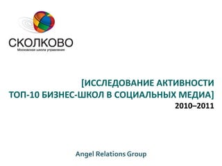 [ИССЛЕДОВАНИЕ АКТИВНОСТИ
ТОП-10 БИЗНЕС-ШКОЛ В СОЦИАЛЬНЫХ МЕДИА]
                                    2010–2011




            Angel Relations Group
 