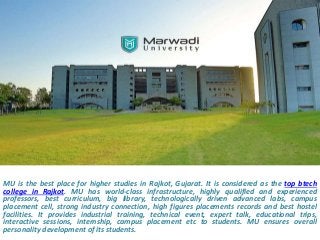 MU is the best place for higher studies in Rajkot, Gujarat. It is considered as the top btech
college in Rajkot. MU has world-class infrastructure, highly qualified and experienced
professors, best curriculum, big library, technologically driven advanced labs, campus
placement cell, strong industry connection, high figures placements records and best hostel
facilities. It provides industrial training, technical event, expert talk, educational trips,
interactive sessions, internship, campus placement etc to students. MU ensures overall
personality development of its students.
 