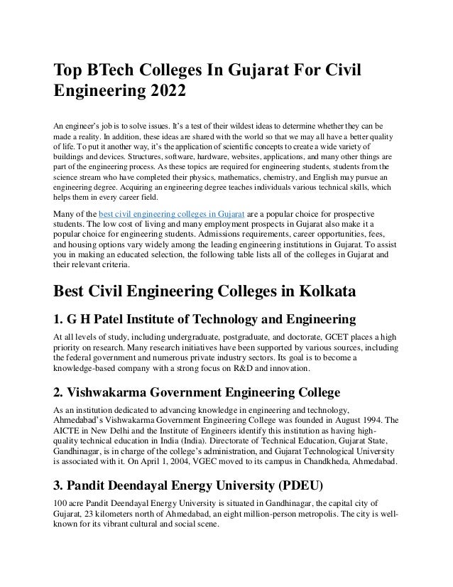 Top BTech Colleges In Gujarat For Civil
Engineering 2022
3 min read
An engineer’s job is to solve issues. It’s a test of their wildest ideas to determine whether they can be
made a reality. In addition, these ideas are shared with the world so that we may all have a better quality
of life. To put it another way, it’s the application of scientific concepts to create a wide variety of
buildings and devices. Structures, software, hardware, websites, applications, and many other things are
part of the engineering process. As these topics are required for engineering students, students from the
science stream who have completed their physics, mathematics, chemistry, and English may pursue an
engineering degree. Acquiring an engineering degree teaches individuals various technical skills, which
helps them in every career field.
Many of the best civil engineering colleges in Gujarat are a popular choice for prospective
students. The low cost of living and many employment prospects in Gujarat also make it a
popular choice for engineering students. Admissions requirements, career opportunities, fees,
and housing options vary widely among the leading engineering institutions in Gujarat. To assist
you in making an educated selection, the following table lists all of the colleges in Gujarat and
their relevant criteria.
Best Civil Engineering Colleges in Kolkata
1. G H Patel Institute of Technology and Engineering
At all levels of study, including undergraduate, postgraduate, and doctorate, GCET places a high
priority on research. Many research initiatives have been supported by various sources, including
the federal government and numerous private industry sectors. Its goal is to become a
knowledge-based company with a strong focus on R&D and innovation.
2. Vishwakarma Government Engineering College
As an institution dedicated to advancing knowledge in engineering and technology,
Ahmedabad’s Vishwakarma Government Engineering College was founded in August 1994. The
AICTE in New Delhi and the Institute of Engineers identify this institution as having high-
quality technical education in India (India). Directorate of Technical Education, Gujarat State,
Gandhinagar, is in charge of the college’s administration, and Gujarat Technological University
is associated with it. On April 1, 2004, VGEC moved to its campus in Chandkheda, Ahmedabad.
3. Pandit Deendayal Energy University (PDEU)
100 acre Pandit Deendayal Energy University is situated in Gandhinagar, the capital city of
Gujarat, 23 kilometers north of Ahmedabad, an eight million-person metropolis. The city is well-
known for its vibrant cultural and social scene.
 