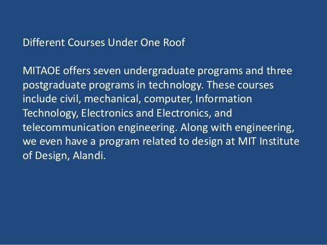 Different Courses Under One Roof
MITAOE offers seven undergraduate programs and three
postgraduate programs in technology. These courses
include civil, mechanical, computer, Information
Technology, Electronics and Electronics, and
telecommunication engineering. Along with engineering,
we even have a program related to design at MIT Institute
of Design, Alandi.
 