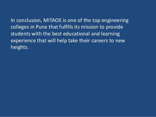 In conclusion, MITAOE is one of the top engineering
colleges in Pune that fulfills its mission to provide
students with the best educational and learning
experience that will help take their careers to new
heights.
 