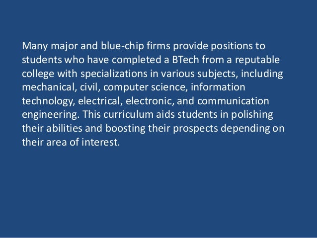 Many major and blue-chip firms provide positions to
students who have completed a BTech from a reputable
college with specializations in various subjects, including
mechanical, civil, computer science, information
technology, electrical, electronic, and communication
engineering. This curriculum aids students in polishing
their abilities and boosting their prospects depending on
their area of interest.
 