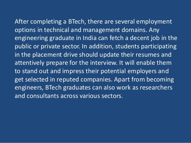 After completing a BTech, there are several employment
options in technical and management domains. Any
engineering graduate in India can fetch a decent job in the
public or private sector. In addition, students participating
in the placement drive should update their resumes and
attentively prepare for the interview. It will enable them
to stand out and impress their potential employers and
get selected in reputed companies. Apart from becoming
engineers, BTech graduates can also work as researchers
and consultants across various sectors.
 
