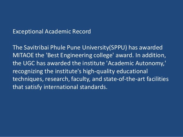 Exceptional Academic Record
The Savitribai Phule Pune University(SPPU) has awarded
MITAOE the 'Best Engineering college' award. In addition,
the UGC has awarded the institute 'Academic Autonomy,'
recognizing the institute's high-quality educational
techniques, research, faculty, and state-of-the-art facilities
that satisfy international standards.
 