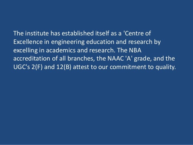 The institute has established itself as a 'Centre of
Excellence in engineering education and research by
excelling in academics and research. The NBA
accreditation of all branches, the NAAC 'A' grade, and the
UGC's 2(F) and 12(B) attest to our commitment to quality.
 