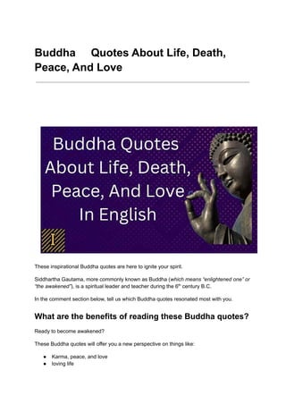 Buddha Quotes About Life, Death,
Peace, And Love
These inspirational Buddha quotes are here to ignite your spirit.
Siddhartha Gautama, more commonly known as Buddha (which means “enlightened one” or
“the awakened”), is a spiritual leader and teacher during the 6th
century B.C.
In the comment section below, tell us which Buddha quotes resonated most with you.
What are the benefits of reading these Buddha quotes?
Ready to become awakened?
These Buddha quotes will offer you a new perspective on things like:
● Karma, peace, and love
● loving life
 