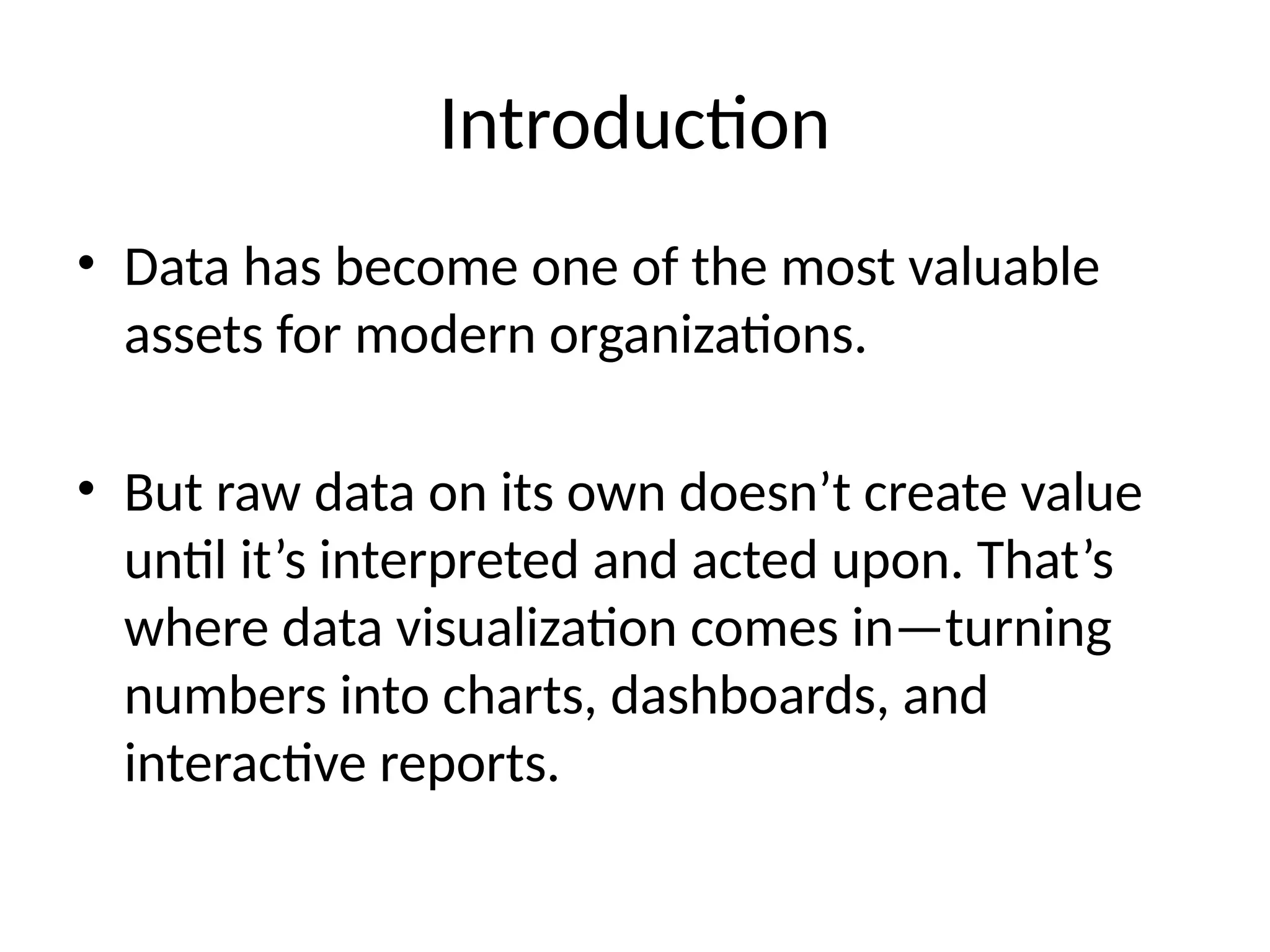 Introduction
• Data has become one of the most valuable
assets for modern organizations.
• But raw data on its own doesn’t create value
until it’s interpreted and acted upon. That’s
where data visualization comes in—turning
numbers into charts, dashboards, and
interactive reports.
 
