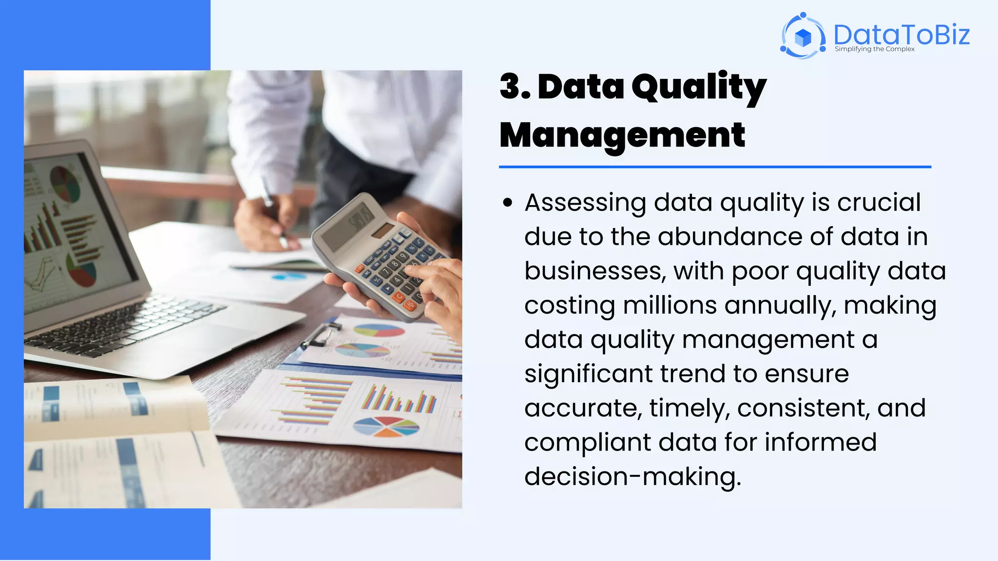 3. Data Quality
Management
Assessing data quality is crucial
due to the abundance of data in
businesses, with poor quality data
costing millions annually, making
data quality management a
significant trend to ensure
accurate, timely, consistent, and
compliant data for informed
decision-making.
 