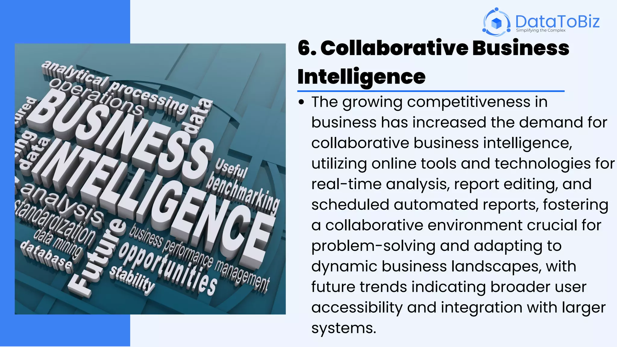 6. Collaborative Business
Intelligence
The growing competitiveness in
business has increased the demand for
collaborative business intelligence,
utilizing online tools and technologies for
real-time analysis, report editing, and
scheduled automated reports, fostering
a collaborative environment crucial for
problem-solving and adapting to
dynamic business landscapes, with
future trends indicating broader user
accessibility and integration with larger
systems.
 