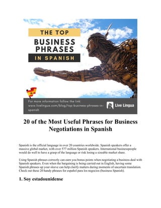 20 of the Most Useful Phrases for Business
Negotiations in Spanish
Spanish is the official language in over 20 countries worldwide. Spanish speakers offer a
massive global market, with over 577 million Spanish speakers. International businesspeople
would do well to have a grasp of the language or risk losing a sizeable market share.
Using Spanish phrases correctly can earn you bonus points when negotiating a business deal with
Spanish speakers. Even when the bargaining is being carried out in English, having some
Spanish phrases up your sleeve can help clarify matters during moments of uncertain translation.
Check out these 20 handy phrases for español para los negocios (business Spanish).
1. Soy estadounidense
 